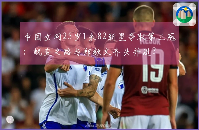 中国女网25岁1米82新星争取第三冠：蜕变之路与郑钦文齐头并进？