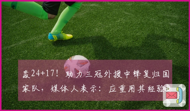 轰24+17！助力三冠外援中锋复归国家队，媒体人表示：应重用其经验