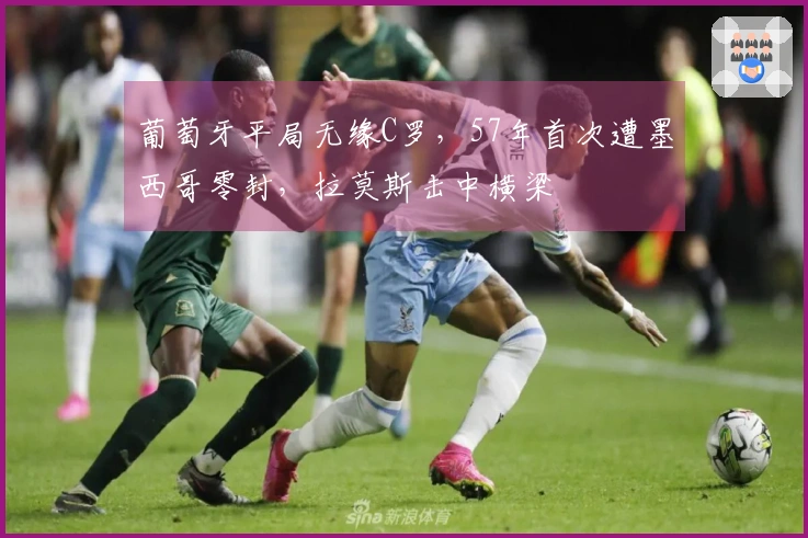 葡萄牙平局无缘C罗，57年首次遭墨西哥零封，拉莫斯击中横梁