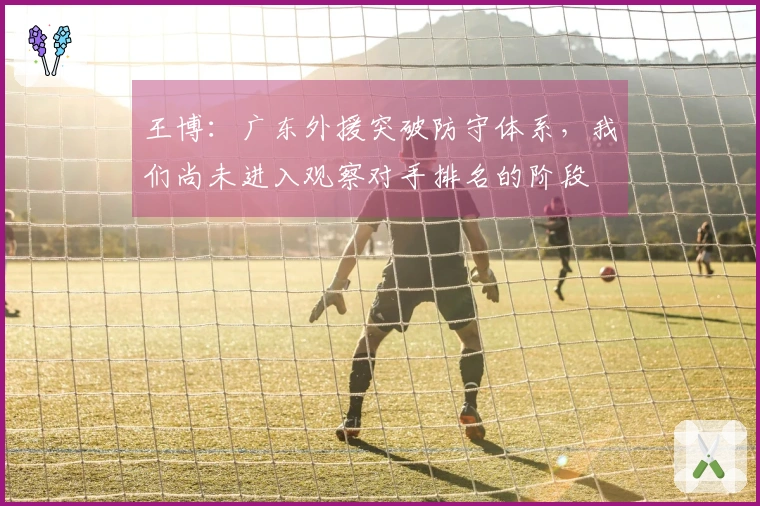 王博：广东外援突破防守体系，我们尚未进入观察对手排名的阶段