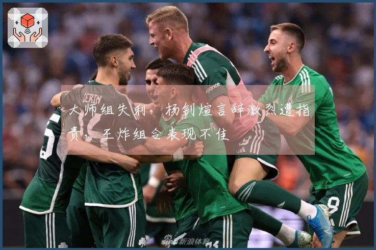 大师组失利，杨钊煊言辞激烈遭指责，王炸组合表现不佳