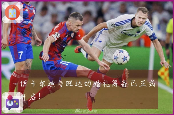 伊卡尔迪与旺达的婚礼筹备已正式开启！