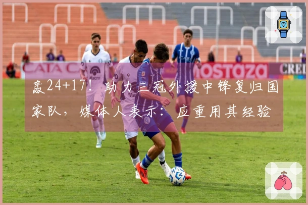 轰24+17！助力三冠外援中锋复归国家队，媒体人表示：应重用其经验