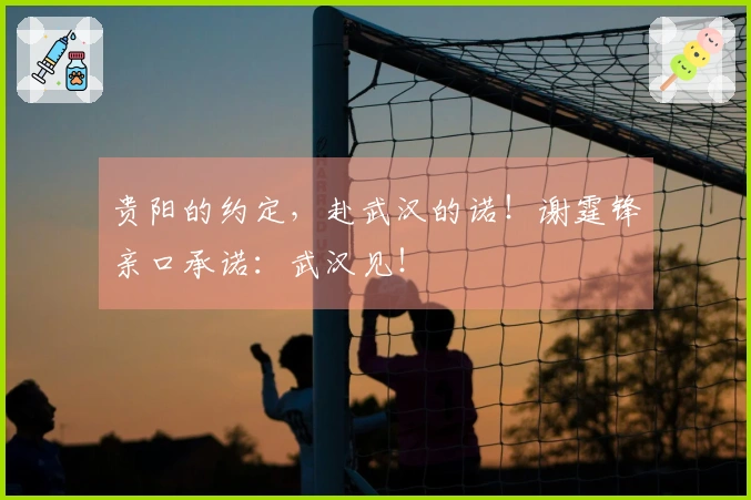 贵阳的约定，赴武汉的诺！谢霆锋亲口承诺：武汉见！