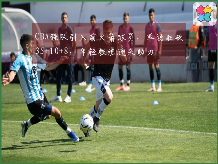 CBA强队引入前火箭球员，单场狂砍35+10+8，年轻教练迎来助力