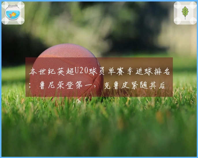 本世纪英超U20球员单赛季进球排名：鲁尼荣登第一，克鲁皮紧随其后