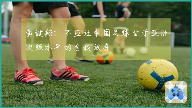 黄健翔：不应让中国足球甘于亚洲次级水平的自我放弃