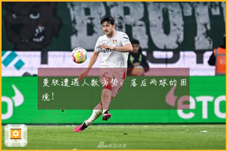 曼联遭遇人数劣势，落后两球的困境！