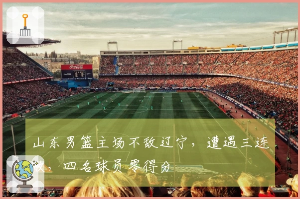 山东男篮主场不敌辽宁，遭遇三连败，四名球员零得分