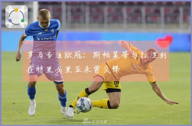 罗马专注欧冠：斯帕莱蒂与拉涅利在特里戈里亚未曾交锋