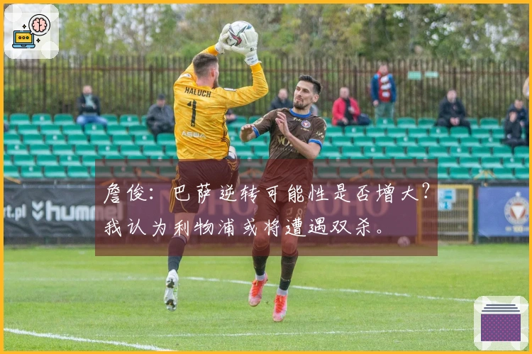 詹俊：巴萨逆转可能性是否增大？我认为利物浦或将遭遇双杀。