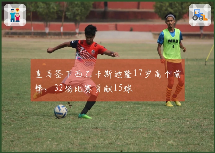 皇马签下西乙卡斯迪隆17岁高个前锋，32场比赛贡献15球