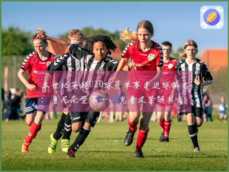 本世纪英超U20球员单赛季进球排名：鲁尼荣登第一，克鲁皮紧随其后