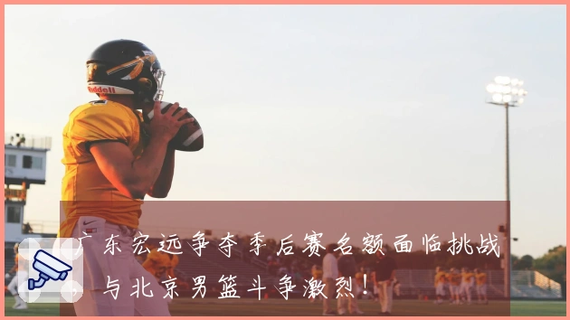 广东宏远争夺季后赛名额面临挑战，与北京男篮斗争激烈！
